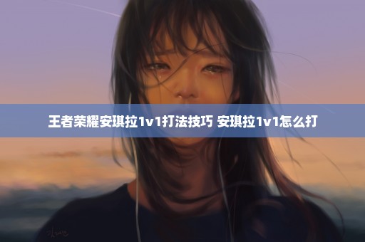 王者荣耀安琪拉1v1打法技巧 安琪拉1v1怎么打