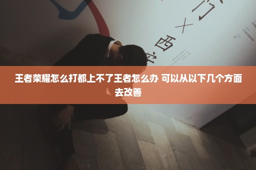 王者荣耀怎么打都上不了王者怎么办 可以从以下几个方面去改善