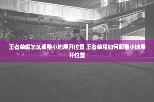 王者荣耀怎么调整小地展开位置 王者荣耀如何调整小地展开位置