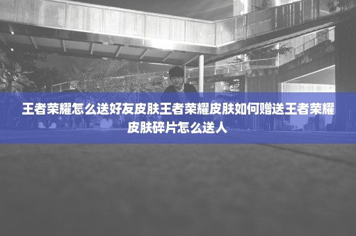 王者荣耀怎么送好友皮肤王者荣耀皮肤如何赠送王者荣耀皮肤碎片怎么送人