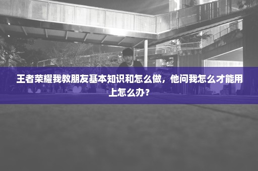 王者荣耀我教朋友基本知识和怎么做，他问我怎么才能用上怎么办？