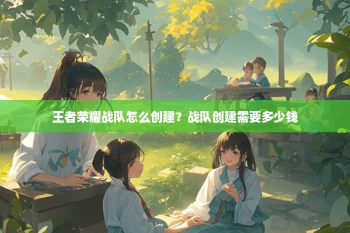 王者荣耀战队怎么创建？战队创建需要多少钱