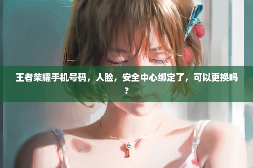 王者荣耀手机号码，人脸，安全中心绑定了，可以更换吗?