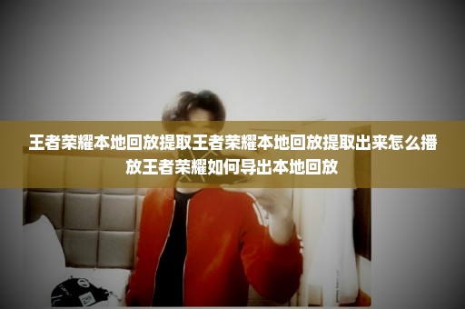 王者荣耀本地回放提取王者荣耀本地回放提取出来怎么播放王者荣耀如何导出本地回放