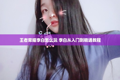 王者荣耀李白怎么玩 李白从入门到精通教程