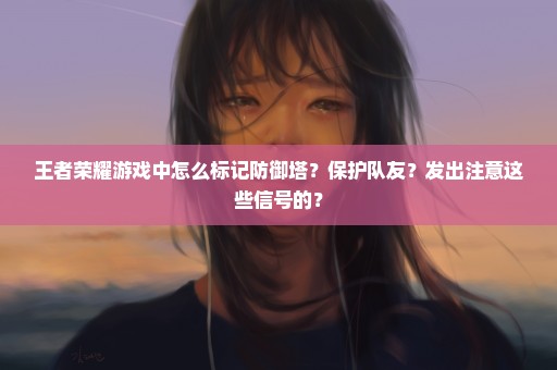 王者荣耀游戏中怎么标记防御塔？保护队友？发出注意这些信号的？