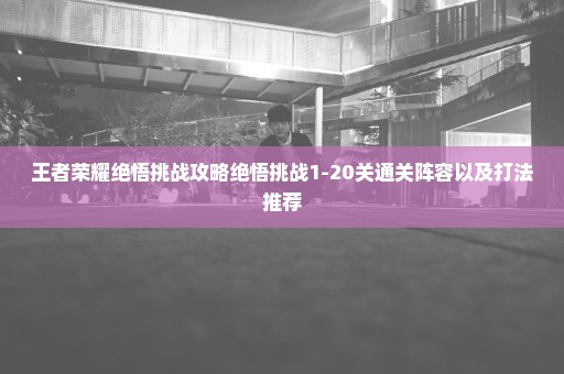 王者荣耀绝悟挑战攻略绝悟挑战1-20关通关阵容以及打法推荐