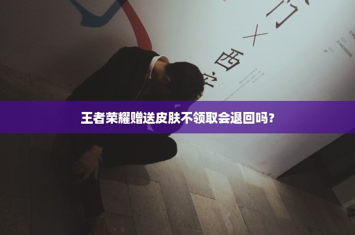 王者荣耀赠送皮肤不领取会退回吗？