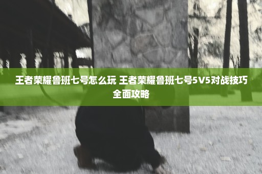 王者荣耀鲁班七号怎么玩 王者荣耀鲁班七号5V5对战技巧全面攻略