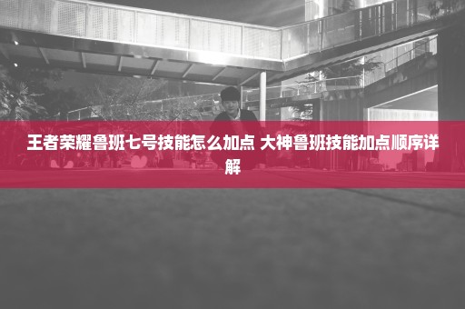 王者荣耀鲁班七号技能怎么加点 大神鲁班技能加点顺序详解