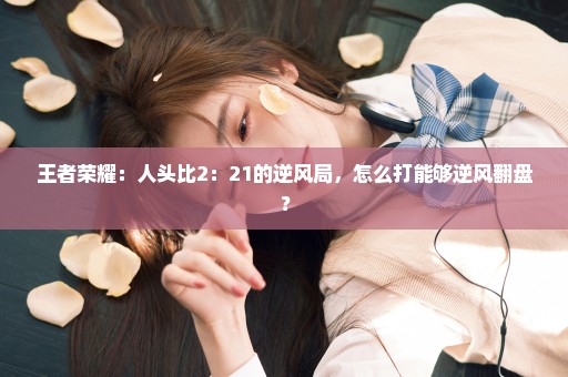 王者荣耀：人头比2：21的逆风局，怎么打能够逆风翻盘？