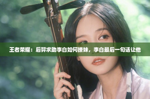 王者荣耀：后羿求助李白如何撩妹，李白最后一句话让他