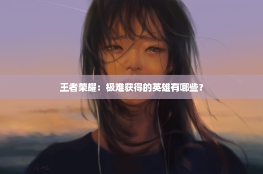 王者荣耀：极难获得的英雄有哪些？