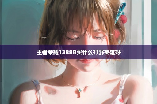 王者荣耀13888买什么打野英雄好