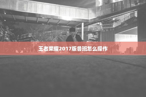 王者荣耀2017版鲁班怎么操作