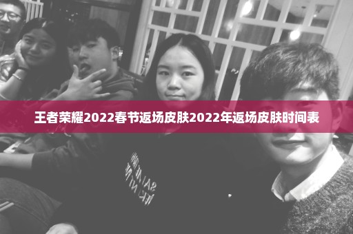 王者荣耀2022春节返场皮肤2022年返场皮肤时间表