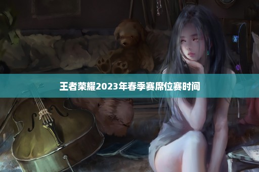 王者荣耀2023年春季赛席位赛时间