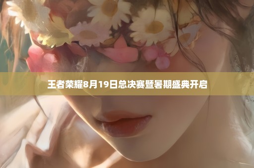 王者荣耀8月19日总决赛暨暑期盛典开启