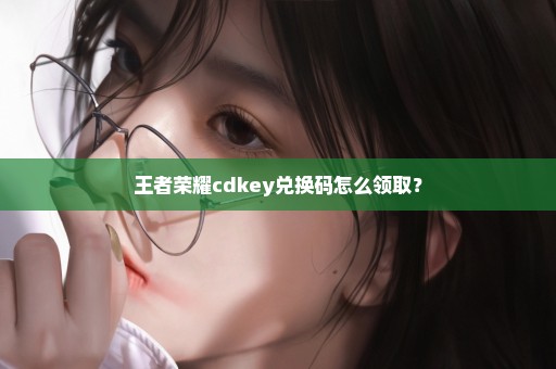 王者荣耀cdkey兑换码怎么领取？