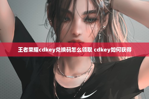 王者荣耀cdkey兑换码怎么领取 cdkey如何获得