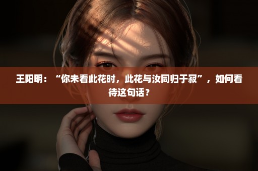 王阳明：“你未看此花时，此花与汝同归于寂”，如何看待这句话？