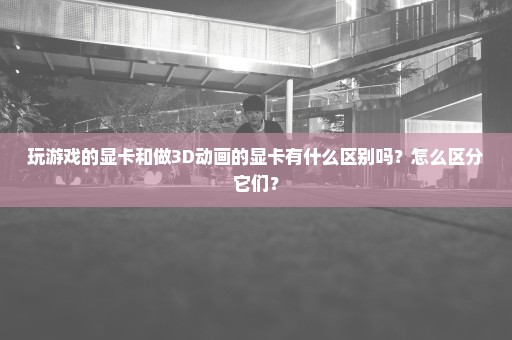 玩游戏的显卡和做3D动画的显卡有什么区别吗？怎么区分它们？