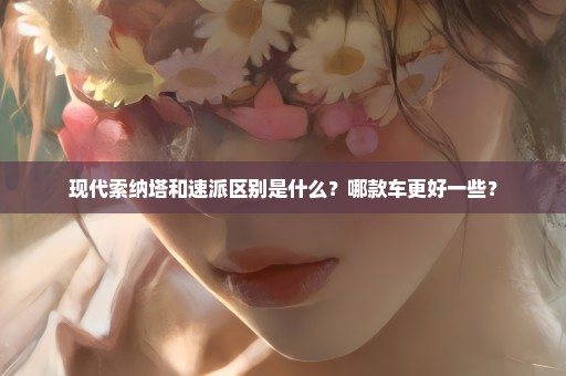 现代索纳塔和速派区别是什么？哪款车更好一些？