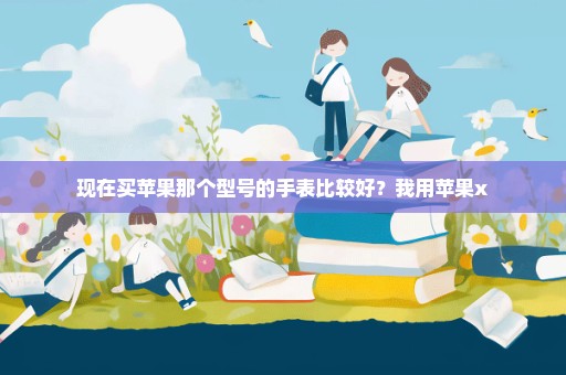 现在买苹果那个型号的手表比较好？我用苹果x