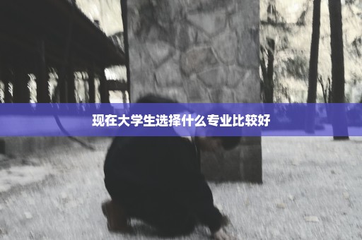 现在大学生选择什么专业比较好