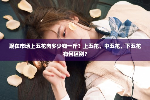 现在市场上五花肉多少钱一斤？上五花、中五花、下五花有何区别？