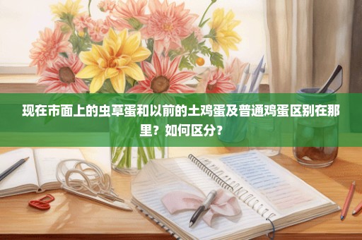 现在市面上的虫草蛋和以前的土鸡蛋及普通鸡蛋区别在那里？如何区分？