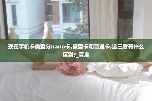 现在手机卡类型分nano卡,微型卡和普通卡,这三者有什么区别?_百度