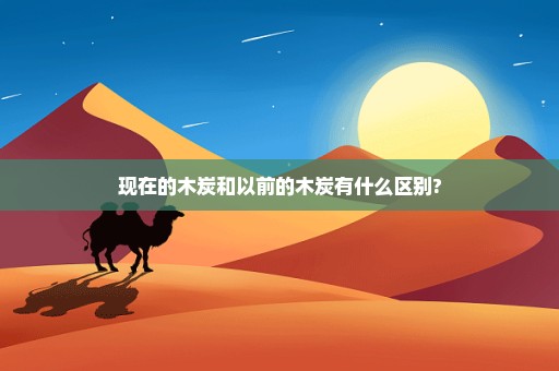 现在的木炭和以前的木炭有什么区别?