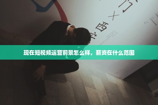 现在短视频运营前景怎么样，薪资在什么范围