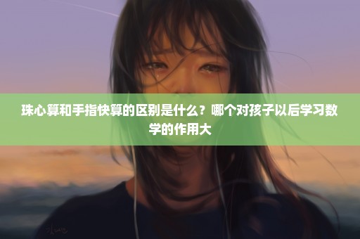 珠心算和手指快算的区别是什么？哪个对孩子以后学习数学的作用大