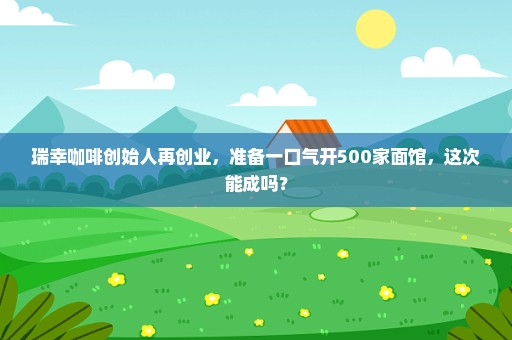 瑞幸咖啡创始人再创业，准备一口气开500家面馆，这次能成吗？