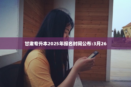 甘肃专升本2025年报名时间公布:3月26