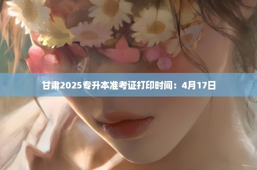 甘肃2025专升本准考证打印时间：4月17日