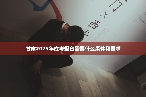 甘肃2025年成考报名需要什么条件和要求