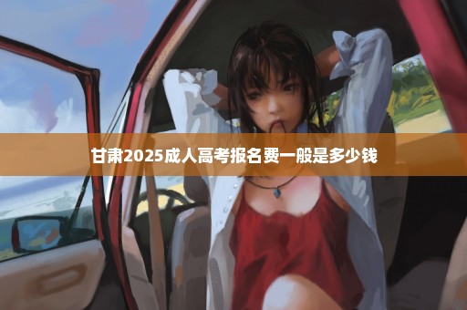 甘肃2025成人高考报名费一般是多少钱