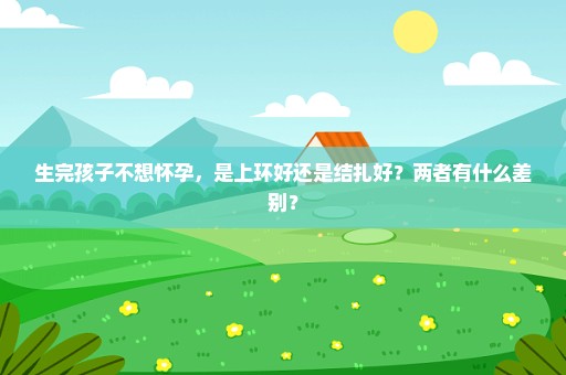 生完孩子不想怀孕，是上环好还是结扎好？两者有什么差别？