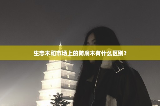 生态木和市场上的防腐木有什么区别？