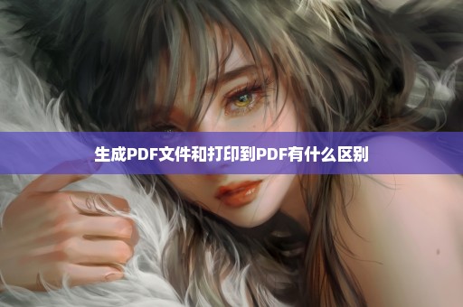 生成PDF文件和打印到PDF有什么区别