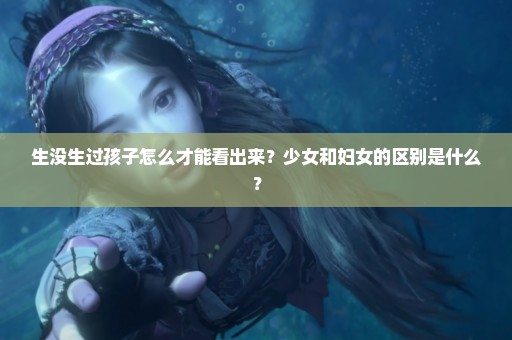 生没生过孩子怎么才能看出来？少女和妇女的区别是什么？