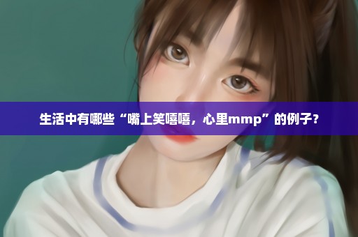 生活中有哪些“嘴上笑嘻嘻，心里mmp”的例子？