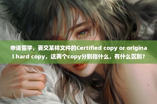 申请留学，要交某样文件的Certified copy or original hard copy，这两个copy分别指什么，有什么区别？