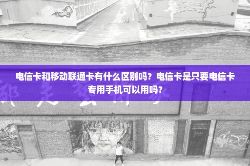 电信卡和移动联通卡有什么区别吗？电信卡是只要电信卡专用手机可以用吗？