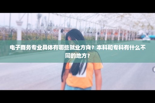 电子商务专业具体有哪些就业方向？本科和专科有什么不同的地方？