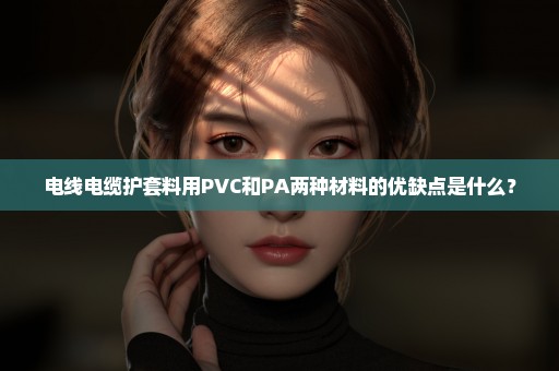 电线电缆护套料用PVC和PA两种材料的优缺点是什么？