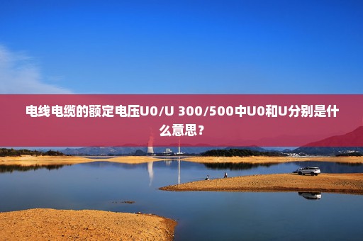 电线电缆的额定电压U0/U 300/500中U0和U分别是什么意思？